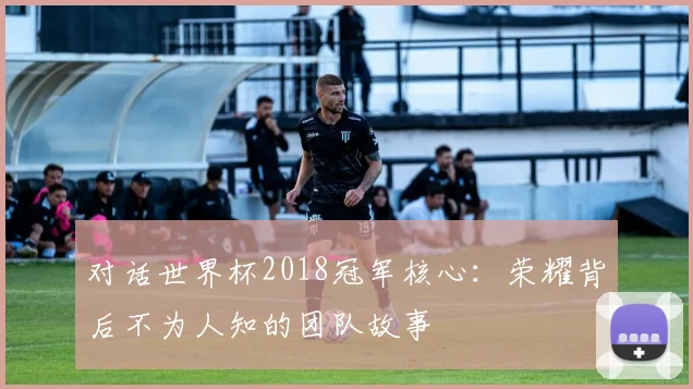 对话世界杯2018冠军核心：荣耀背后不为人知的团队故事