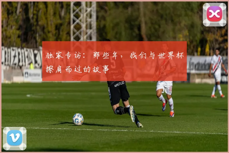独家专访：那些年，我们与世界杯擦肩而过的故事
