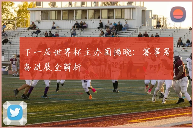 下一届世界杯主办国揭晓：赛事筹备进展全解析