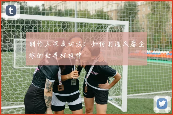 制作人深度访谈：如何打造风靡全球的世界杯旋律