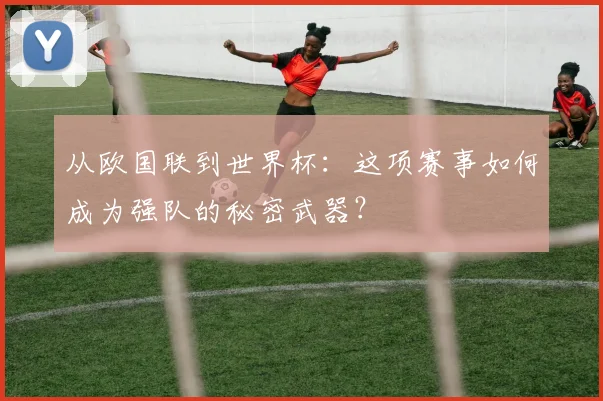 从欧国联到世界杯：这项赛事如何成为强队的秘密武器？