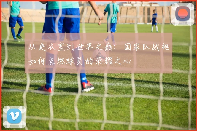 从更衣室到世界之巅：国家队战袍如何点燃球员的荣耀之心